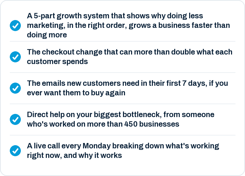 A 5-part growth system, the checkout change that can more than double what each customer spends, the emails for a new customer's first 7 days, direct help on your biggest bottleneck, and a live call every Monday